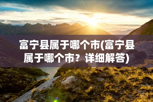 富宁县属于哪个市(富宁县属于哪个市?详细解答) 富宁县属于哪个市(富宁县属于哪个市?详细解答)