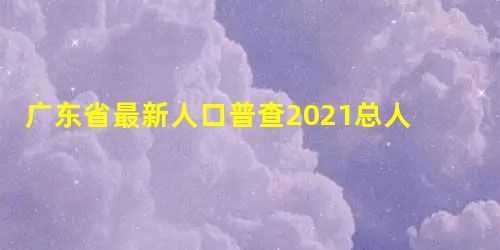 广东省人口普查2025总人口(第七次人口普查广东各市人口排名)