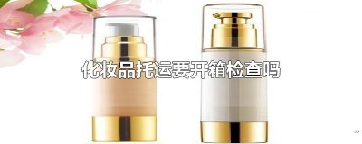 ​化妆品托运要开箱检查吗